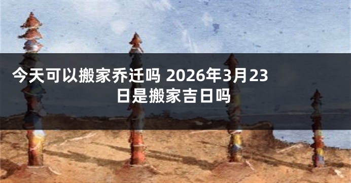 今天可以搬家乔迁吗 2026年3月23日是搬家吉日吗