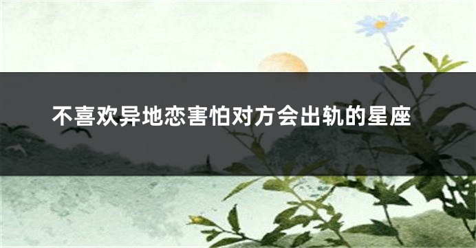 不喜欢异地恋害怕对方会出轨的星座