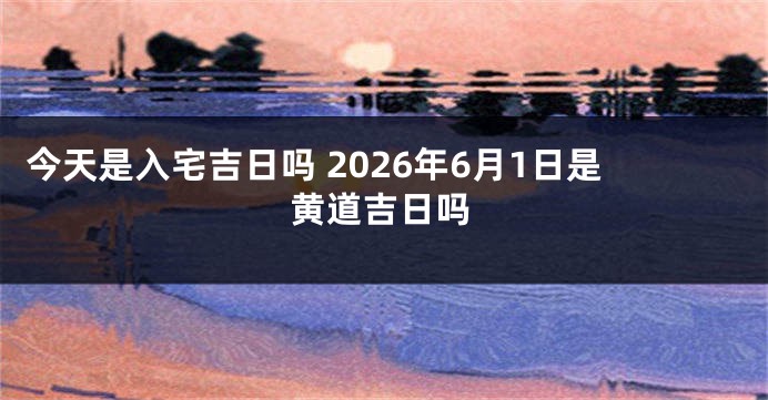 今天是入宅吉日吗 2026年6月1日是黄道吉日吗