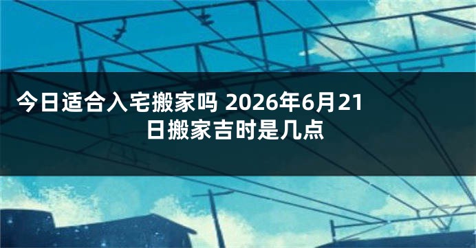 今日适合入宅搬家吗 2026年6月21日搬家吉时是几点