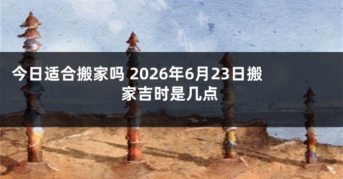 今日适合搬家吗 2026年6月23日搬家吉时是几点