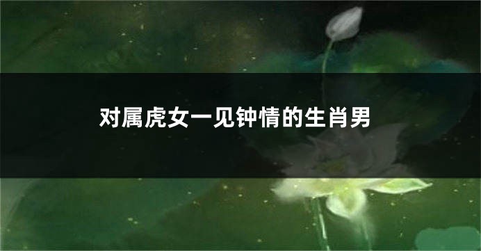 对属虎女一见钟情的生肖男
