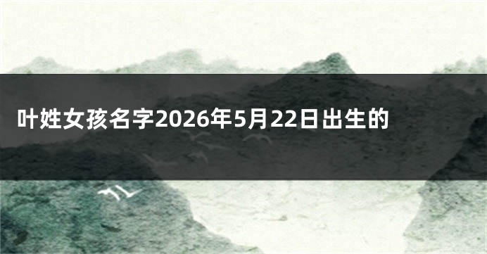 叶姓女孩名字2026年5月22日出生的