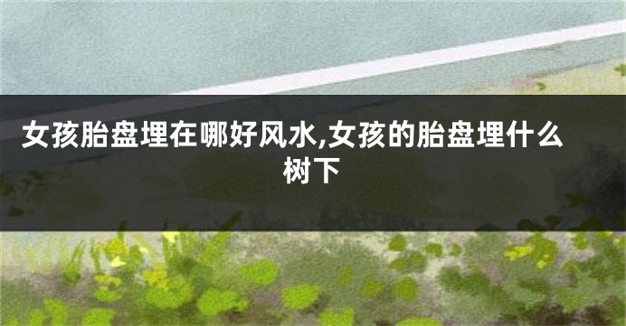 女孩胎盘埋在哪好风水,女孩的胎盘埋什么树下