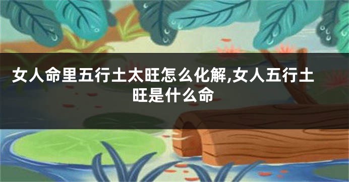 女人命里五行土太旺怎么化解,女人五行土旺是什么命