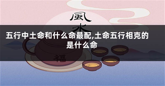 五行中土命和什么命最配,土命五行相克的是什么命