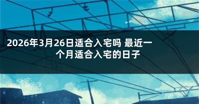 2026年3月26日适合入宅吗 最近一个月适合入宅的日子