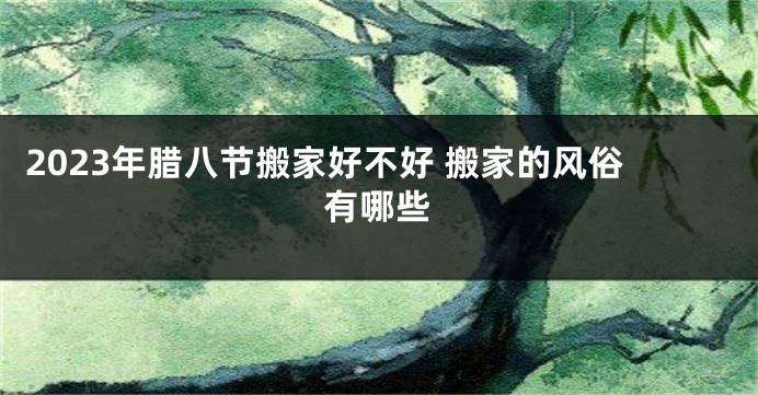 2023年腊八节搬家好不好 搬家的风俗有哪些