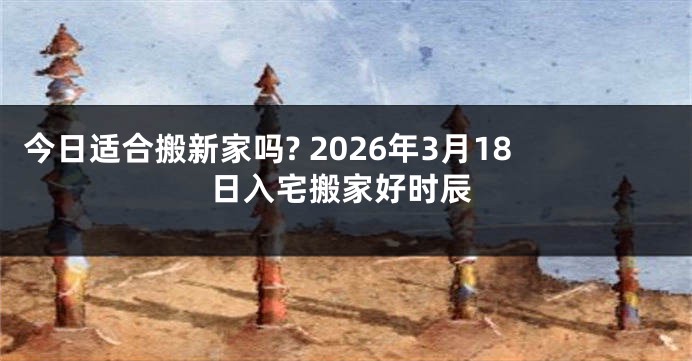 今日适合搬新家吗? 2026年3月18日入宅搬家好时辰