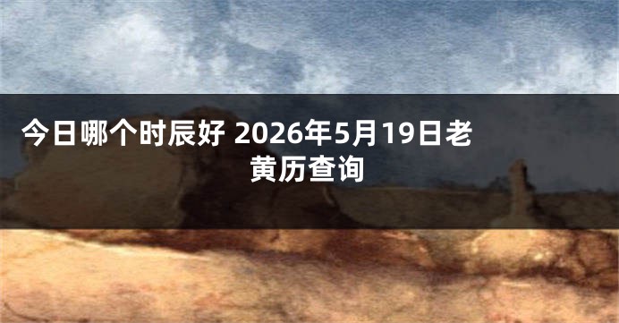 今日哪个时辰好 2026年5月19日老黄历查询