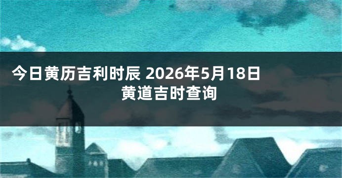 今日黄历吉利时辰 2026年5月18日黄道吉时查询