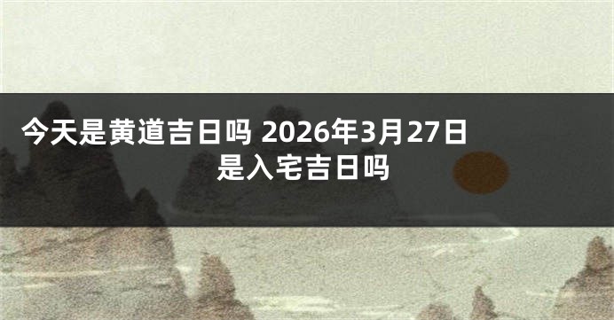 今天是黄道吉日吗 2026年3月27日是入宅吉日吗