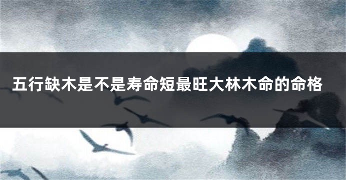 五行缺木是不是寿命短最旺大林木命的命格