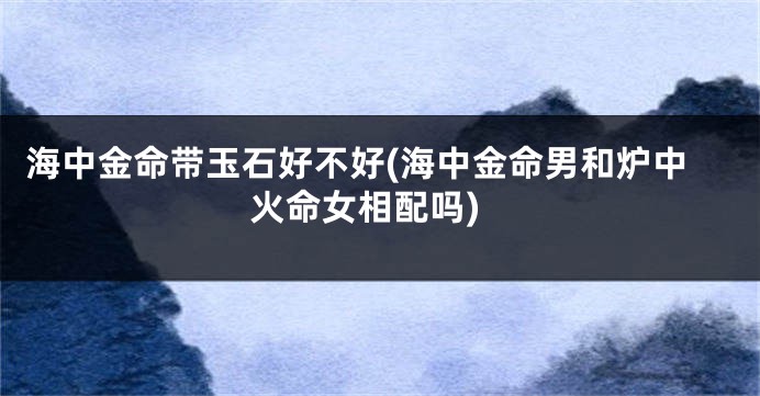 海中金命带玉石好不好(海中金命男和炉中火命女相配吗)