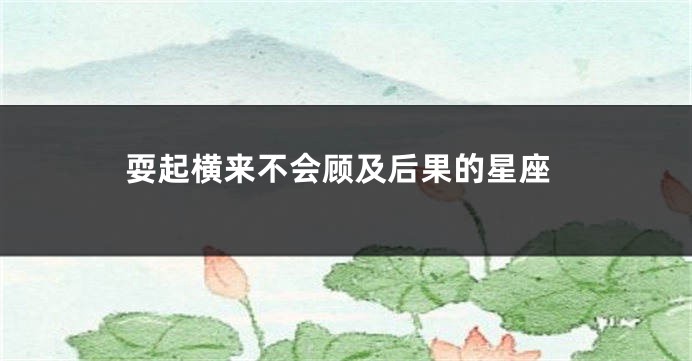 耍起横来不会顾及后果的星座