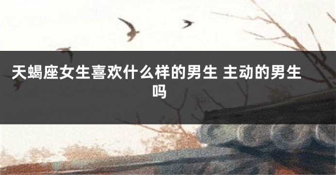 天蝎座女生喜欢什么样的男生 主动的男生吗 