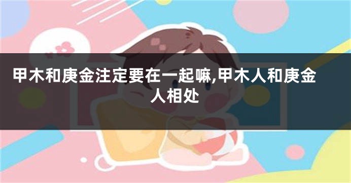 甲木和庚金注定要在一起嘛,甲木人和庚金人相处