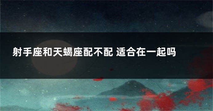 射手座和天蝎座配不配 适合在一起吗 