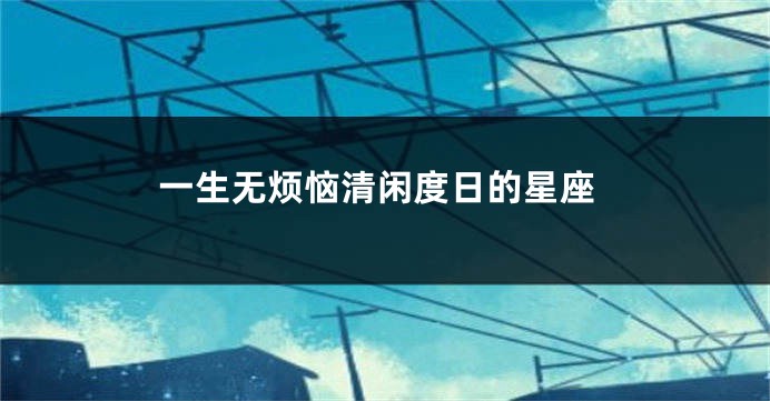 一生无烦恼清闲度日的星座