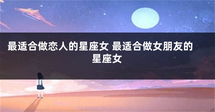 最适合做恋人的星座女 最适合做女朋友的星座女