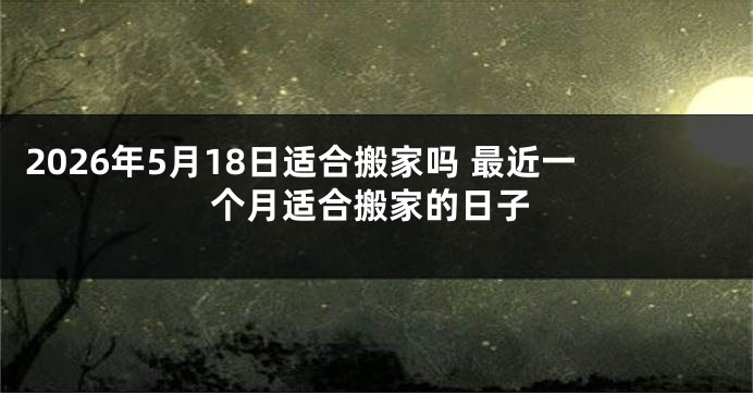2026年5月18日适合搬家吗 最近一个月适合搬家的日子