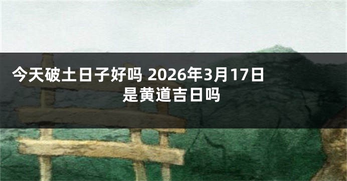 今天破土日子好吗 2026年3月17日是黄道吉日吗
