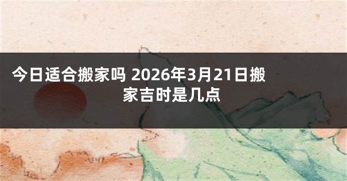 今日适合搬家吗 2026年3月21日搬家吉时是几点