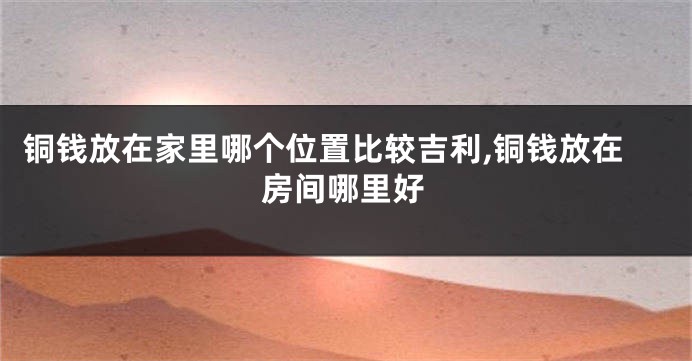 铜钱放在家里哪个位置比较吉利,铜钱放在房间哪里好