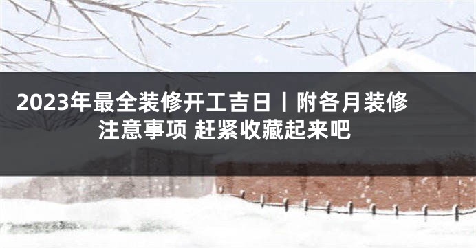 2023年最全装修开工吉日丨附各月装修注意事项 赶紧收藏起来吧