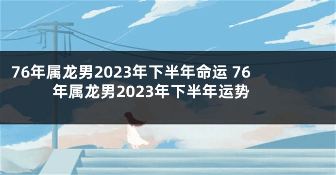 76年属龙男2023年下半年命运 76年属龙男2023年下半年运势