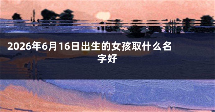 2026年6月16日出生的女孩取什么名字好