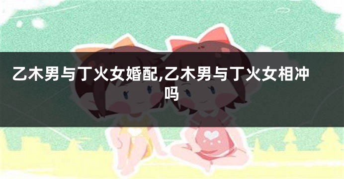 乙木男与丁火女婚配,乙木男与丁火女相冲吗
