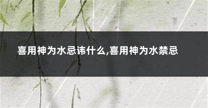 喜用神为水忌讳什么,喜用神为水禁忌