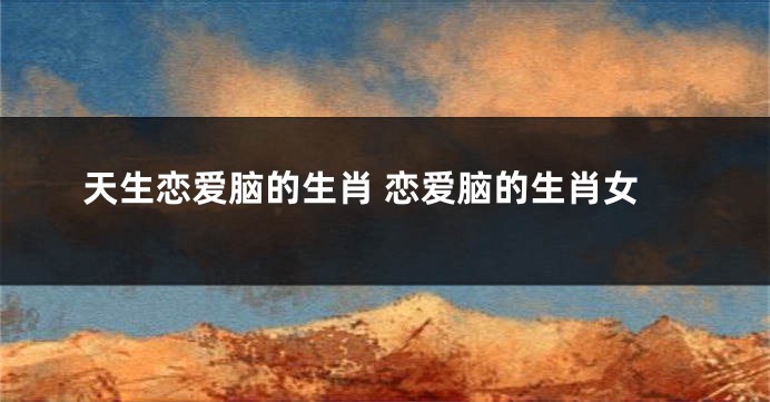 天生恋爱脑的生肖 恋爱脑的生肖女