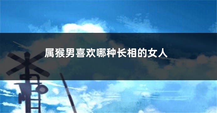 属猴男喜欢哪种长相的女人