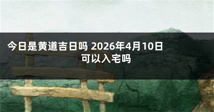 今日是黄道吉日吗 2026年4月10日可以入宅吗