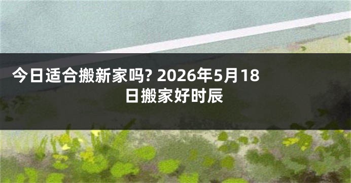 今日适合搬新家吗? 2026年5月18日搬家好时辰