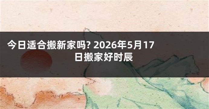 今日适合搬新家吗? 2026年5月17日搬家好时辰