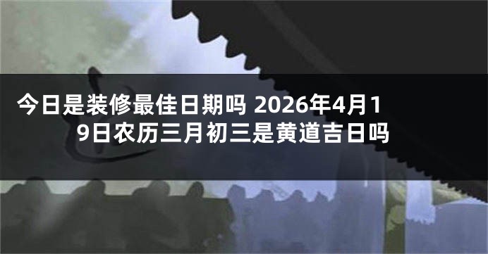 今日是装修最佳日期吗 2026年4月19日农历三月初三是黄道吉日吗