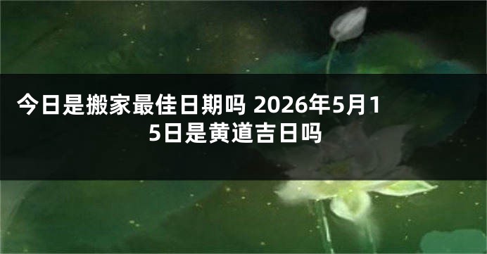 今日是搬家最佳日期吗 2026年5月15日是黄道吉日吗