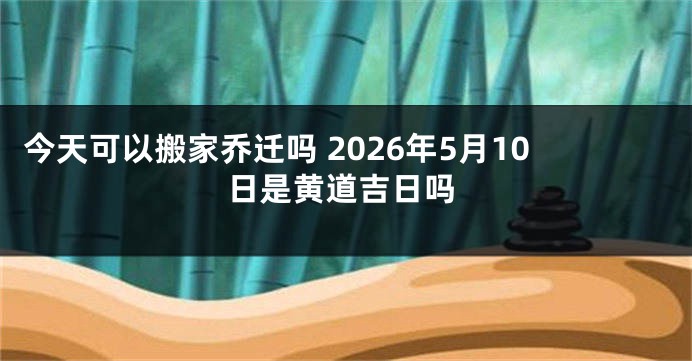 今天可以搬家乔迁吗 2026年5月10日是黄道吉日吗