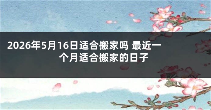 2026年5月16日适合搬家吗 最近一个月适合搬家的日子
