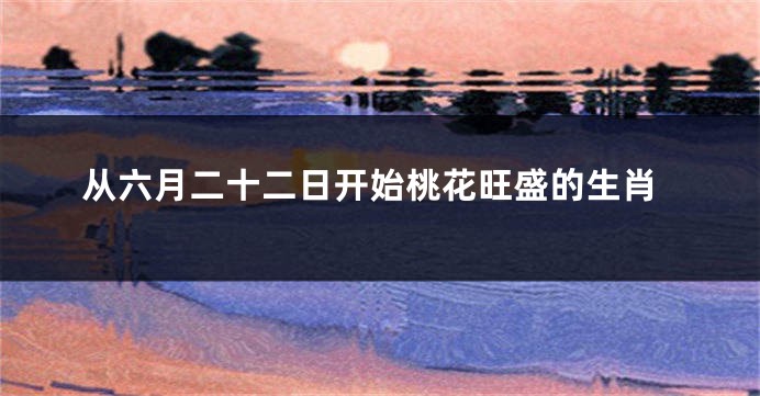 从六月二十二日开始桃花旺盛的生肖