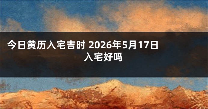 今日黄历入宅吉时 2026年5月17日入宅好吗