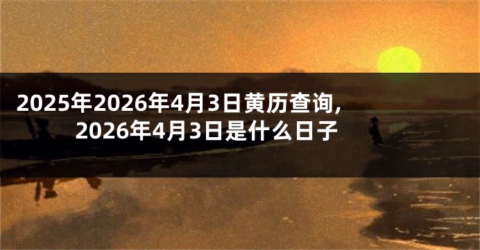 2025年2026年4月3日黄历查询,2026年4月3日是什么日子