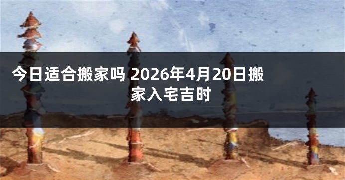 今日适合搬家吗 2026年4月20日搬家入宅吉时