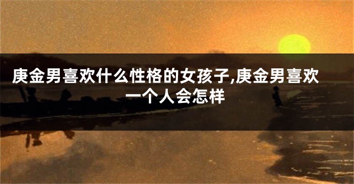 庚金男喜欢什么性格的女孩子,庚金男喜欢一个人会怎样