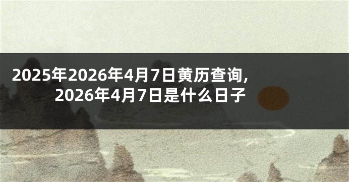 2025年2026年4月7日黄历查询,2026年4月7日是什么日子