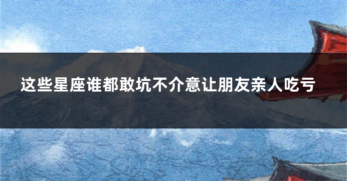 这些星座谁都敢坑不介意让朋友亲人吃亏