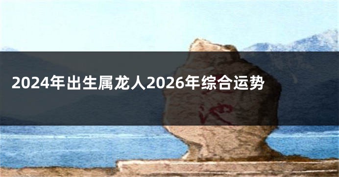 2024年出生属龙人2026年综合运势